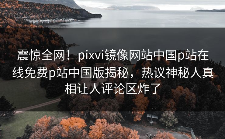 震惊全网！pixvi镜像网站中国p站在线免费p站中国版揭秘，热议神秘人真相让人评论区炸了