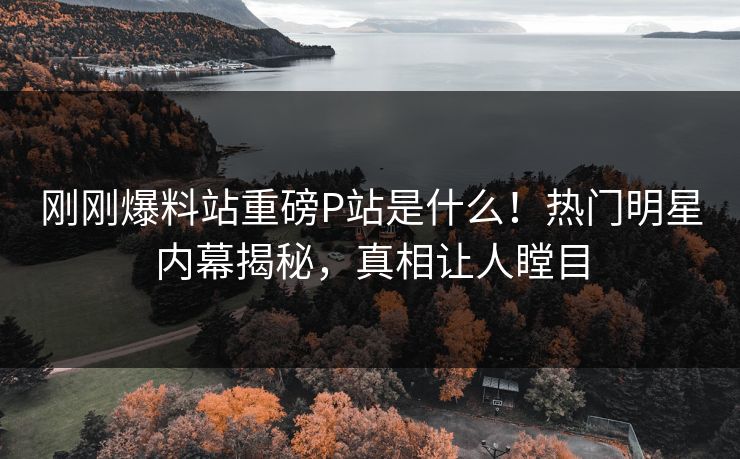 刚刚爆料站重磅P站是什么！热门明星内幕揭秘，真相让人瞠目