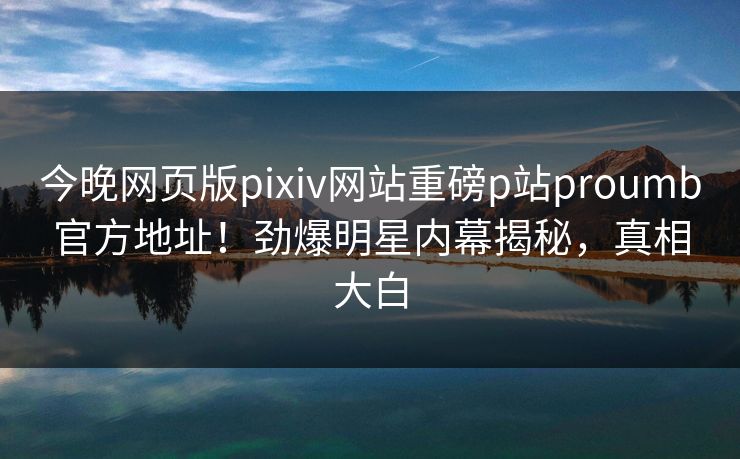 今晚网页版pixiv网站重磅p站proumb官方地址！劲爆明星内幕揭秘，真相大白