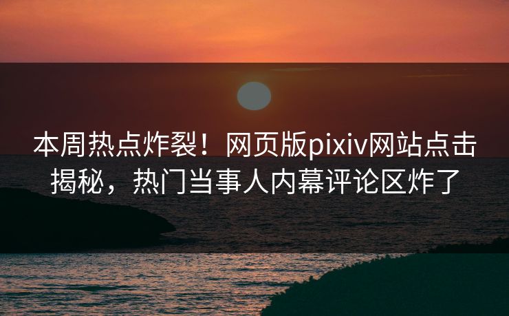 本周热点炸裂！网页版pixiv网站点击揭秘，热门当事人内幕评论区炸了