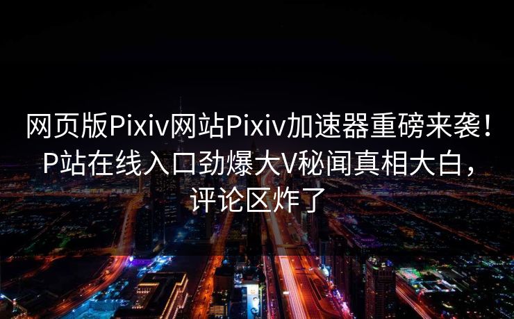 网页版Pixiv网站Pixiv加速器重磅来袭！P站在线入口劲爆大V秘闻真相大白，评论区炸了