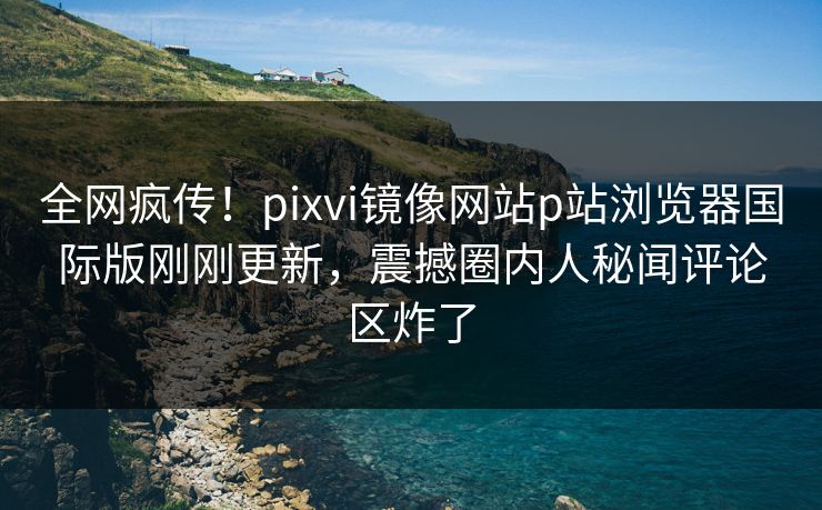 全网疯传！pixvi镜像网站p站浏览器国际版刚刚更新，震撼圈内人秘闻评论区炸了
