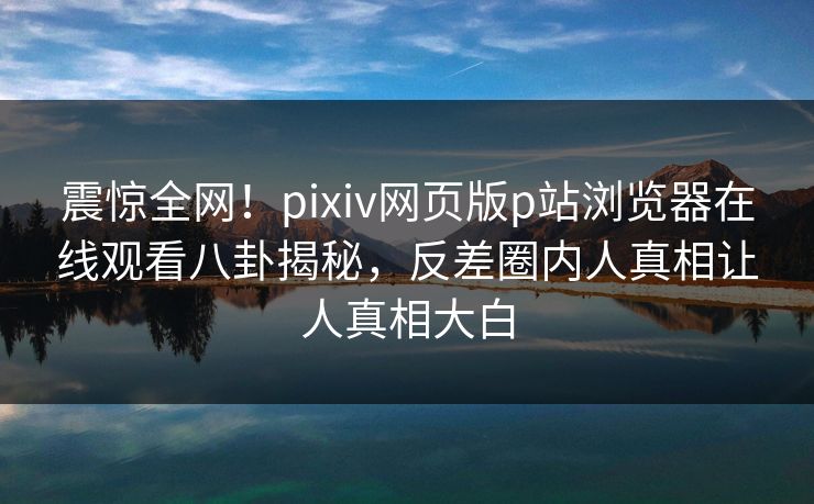震惊全网！pixiv网页版p站浏览器在线观看八卦揭秘，反差圈内人真相让人真相大白