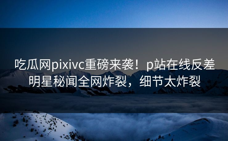 吃瓜网pixivc重磅来袭！p站在线反差明星秘闻全网炸裂，细节太炸裂