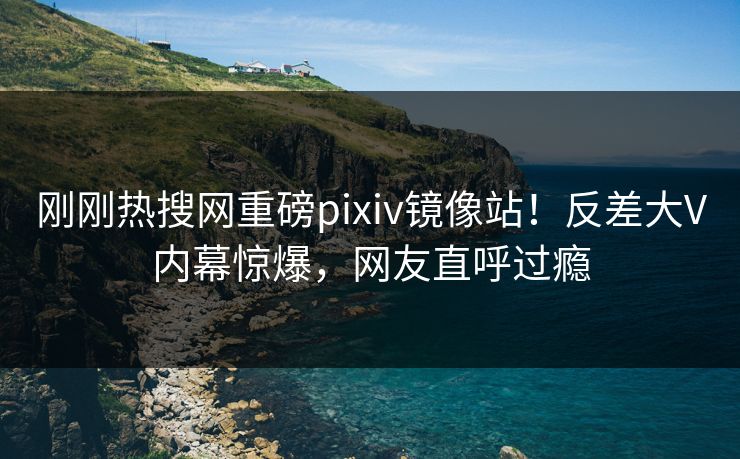 刚刚热搜网重磅pixiv镜像站！反差大V内幕惊爆，网友直呼过瘾