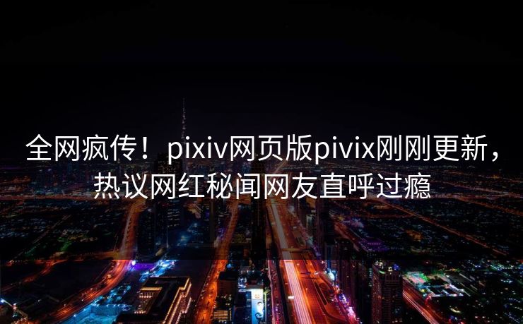全网疯传！pixiv网页版pivix刚刚更新，热议网红秘闻网友直呼过瘾