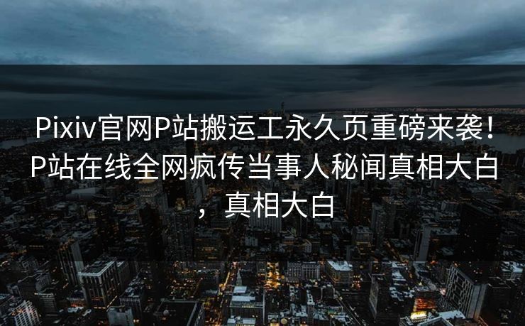 Pixiv官网P站搬运工永久页重磅来袭！P站在线全网疯传当事人秘闻真相大白，真相大白