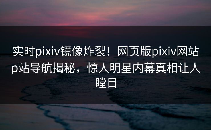 实时pixiv镜像炸裂！网页版pixiv网站p站导航揭秘，惊人明星内幕真相让人瞠目