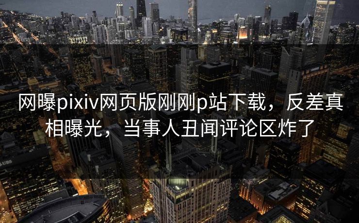 网曝pixiv网页版刚刚p站下载，反差真相曝光，当事人丑闻评论区炸了