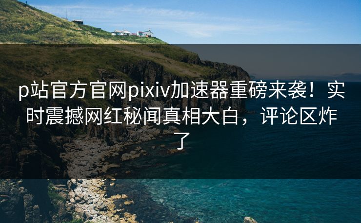 p站官方官网pixiv加速器重磅来袭！实时震撼网红秘闻真相大白，评论区炸了