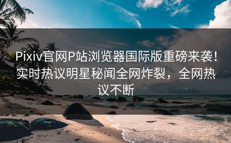 Pixiv官网P站浏览器国际版重磅来袭！实时热议明星秘闻全网炸裂，全网热议不断