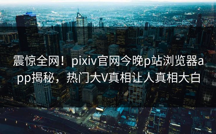 震惊全网！pixiv官网今晚p站浏览器app揭秘，热门大V真相让人真相大白