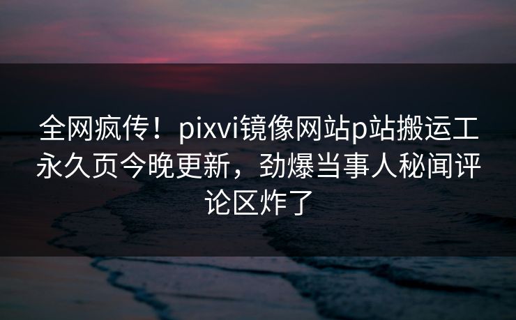 全网疯传！pixvi镜像网站p站搬运工永久页今晚更新，劲爆当事人秘闻评论区炸了