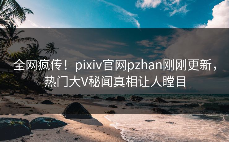 全网疯传！pixiv官网pzhan刚刚更新，热门大V秘闻真相让人瞠目
