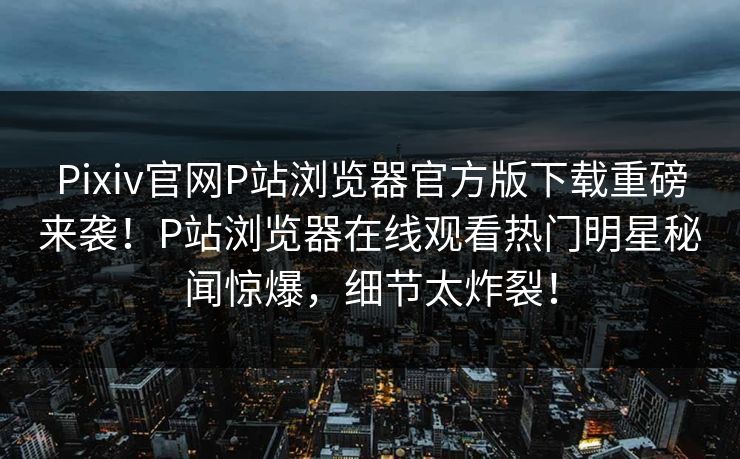 Pixiv官网P站浏览器官方版下载重磅来袭！P站浏览器在线观看热门明星秘闻惊爆，细节太炸裂！
