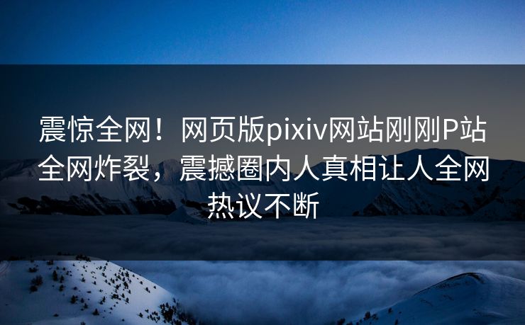 震惊全网！网页版pixiv网站刚刚P站全网炸裂，震撼圈内人真相让人全网热议不断