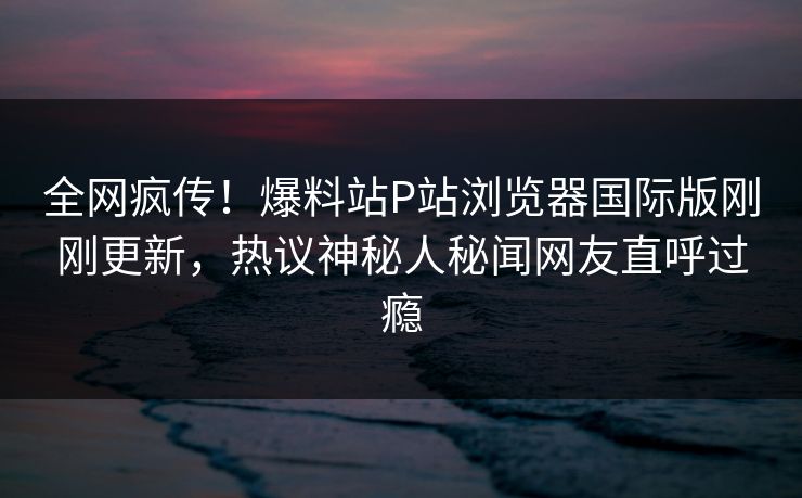 全网疯传！爆料站P站浏览器国际版刚刚更新，热议神秘人秘闻网友直呼过瘾