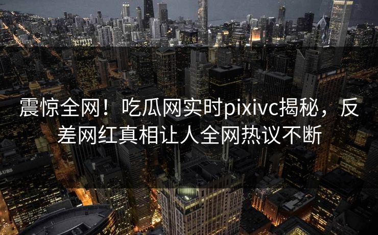 震惊全网！吃瓜网实时pixivc揭秘，反差网红真相让人全网热议不断