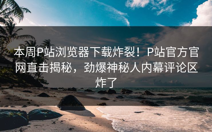 本周P站浏览器下载炸裂！P站官方官网直击揭秘，劲爆神秘人内幕评论区炸了