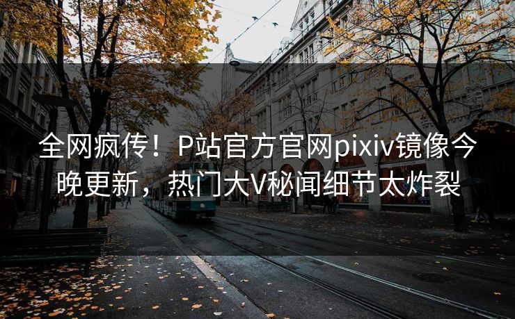 全网疯传！P站官方官网pixiv镜像今晚更新，热门大V秘闻细节太炸裂