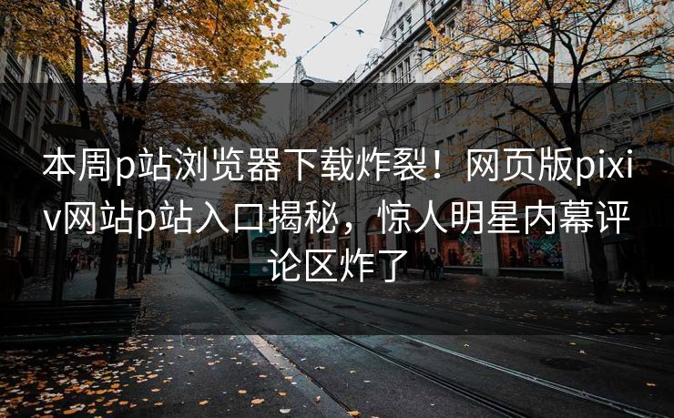 本周p站浏览器下载炸裂！网页版pixiv网站p站入口揭秘，惊人明星内幕评论区炸了