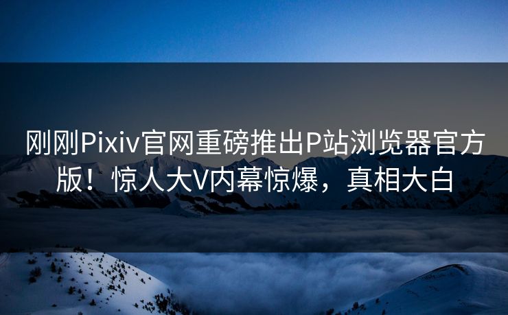刚刚Pixiv官网重磅推出P站浏览器官方版！惊人大V内幕惊爆，真相大白