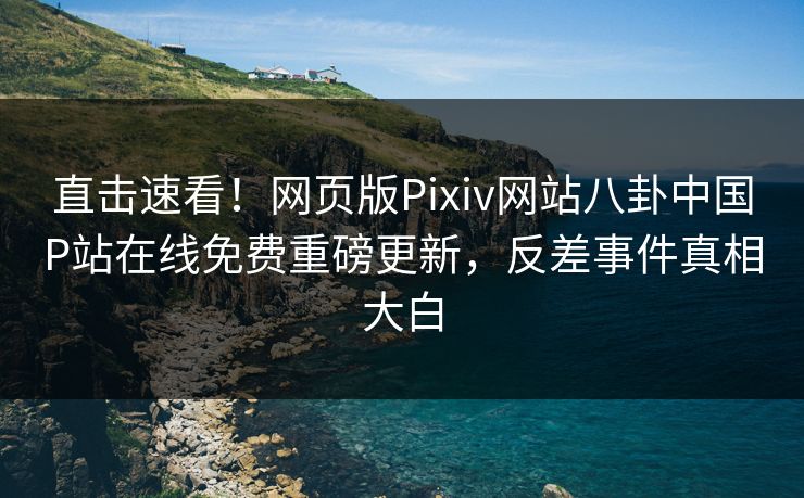 直击速看！网页版Pixiv网站八卦中国P站在线免费重磅更新，反差事件真相大白