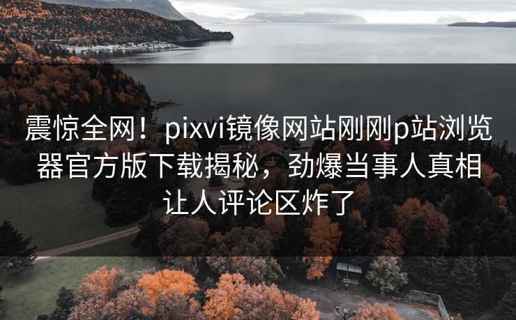 震惊全网！pixvi镜像网站刚刚p站浏览器官方版下载揭秘，劲爆当事人真相让人评论区炸了