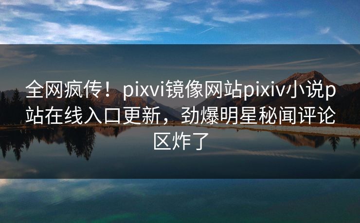 全网疯传！pixvi镜像网站pixiv小说p站在线入口更新，劲爆明星秘闻评论区炸了