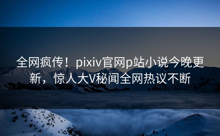 全网疯传！pixiv官网p站小说今晚更新，惊人大V秘闻全网热议不断