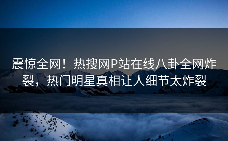 震惊全网！热搜网P站在线八卦全网炸裂，热门明星真相让人细节太炸裂