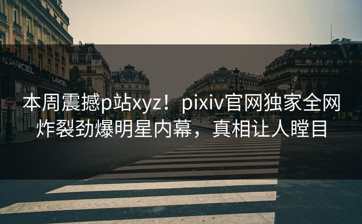 本周震撼p站xyz！pixiv官网独家全网炸裂劲爆明星内幕，真相让人瞠目