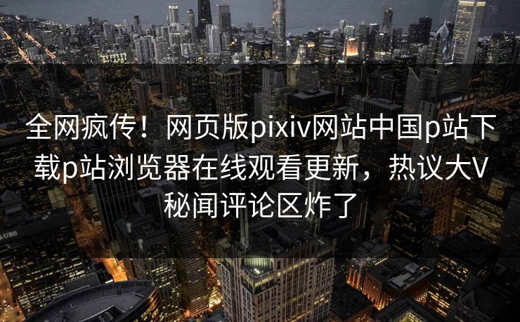 全网疯传！网页版pixiv网站中国p站下载p站浏览器在线观看更新，热议大V秘闻评论区炸了