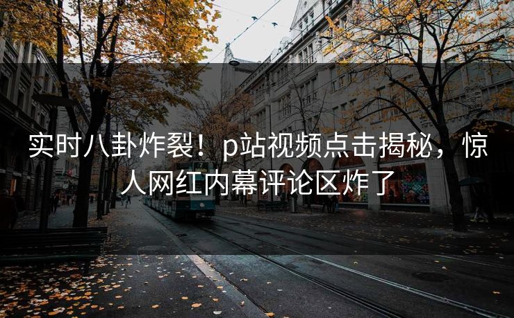 实时八卦炸裂！p站视频点击揭秘，惊人网红内幕评论区炸了