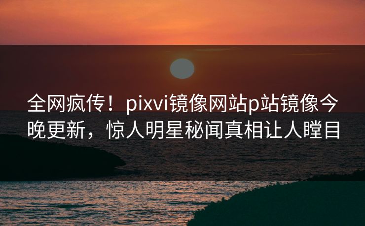 全网疯传！pixvi镜像网站p站镜像今晚更新，惊人明星秘闻真相让人瞠目
