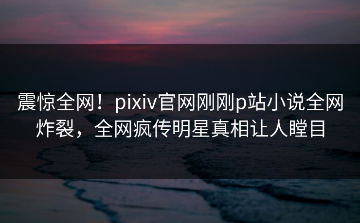 震惊全网！pixiv官网刚刚p站小说全网炸裂，全网疯传明星真相让人瞠目
