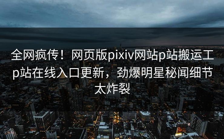 全网疯传！网页版pixiv网站p站搬运工p站在线入口更新，劲爆明星秘闻细节太炸裂