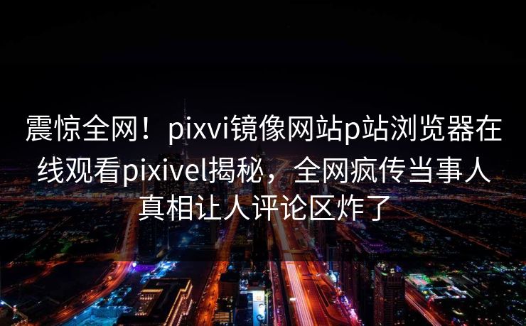 震惊全网！pixvi镜像网站p站浏览器在线观看pixivel揭秘，全网疯传当事人真相让人评论区炸了
