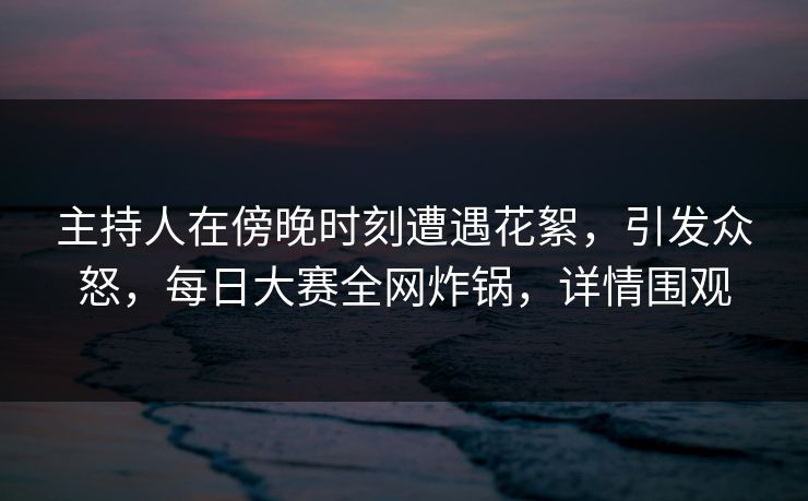 主持人在傍晚时刻遭遇花絮，引发众怒，每日大赛全网炸锅，详情围观