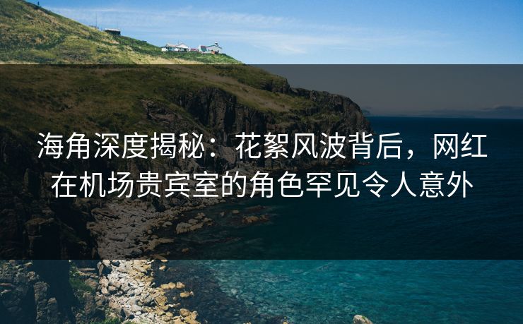 海角深度揭秘：花絮风波背后，网红在机场贵宾室的角色罕见令人意外