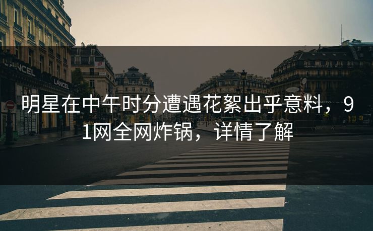 明星在中午时分遭遇花絮出乎意料，91网全网炸锅，详情了解