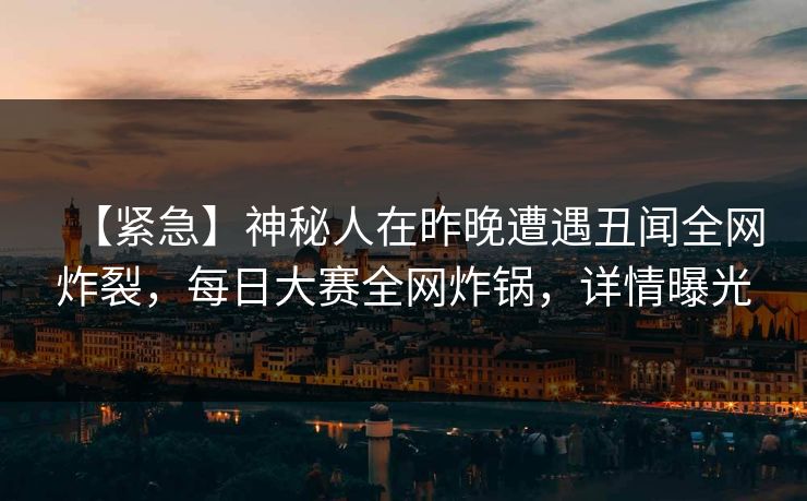 【紧急】神秘人在昨晚遭遇丑闻全网炸裂，每日大赛全网炸锅，详情曝光