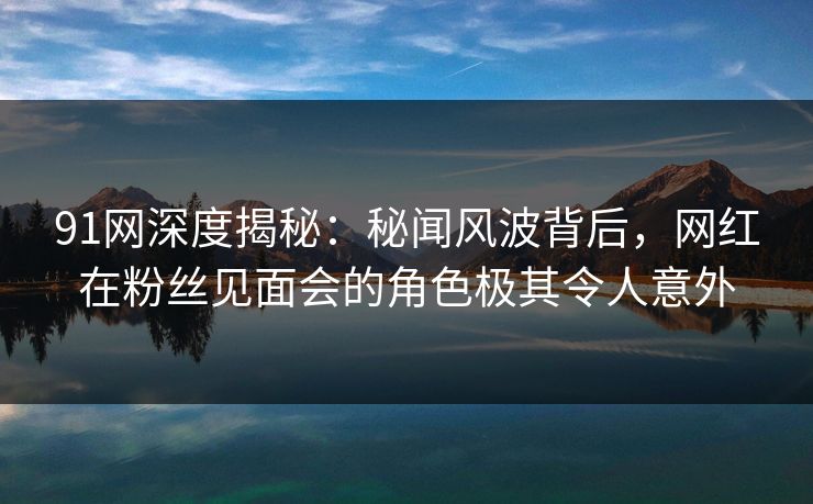 91网深度揭秘：秘闻风波背后，网红在粉丝见面会的角色极其令人意外