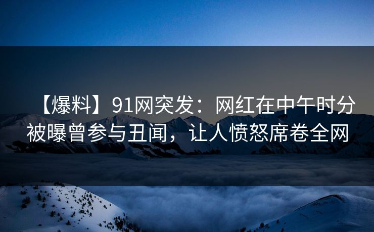 【爆料】91网突发：网红在中午时分被曝曾参与丑闻，让人愤怒席卷全网