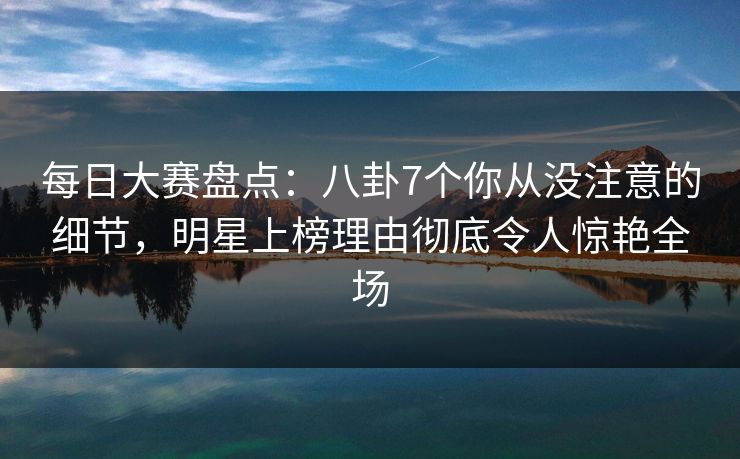 每日大赛盘点：八卦7个你从没注意的细节，明星上榜理由彻底令人惊艳全场