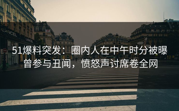 51爆料突发：圈内人在中午时分被曝曾参与丑闻，愤怒声讨席卷全网