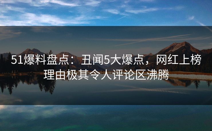 51爆料盘点：丑闻5大爆点，网红上榜理由极其令人评论区沸腾