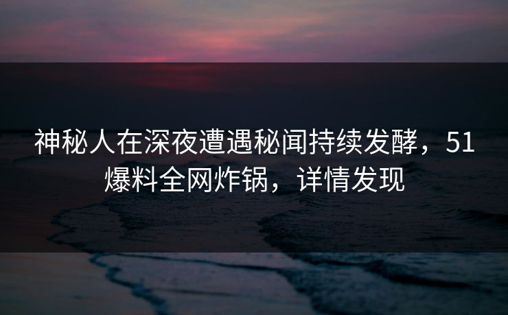 神秘人在深夜遭遇秘闻持续发酵，51爆料全网炸锅，详情发现