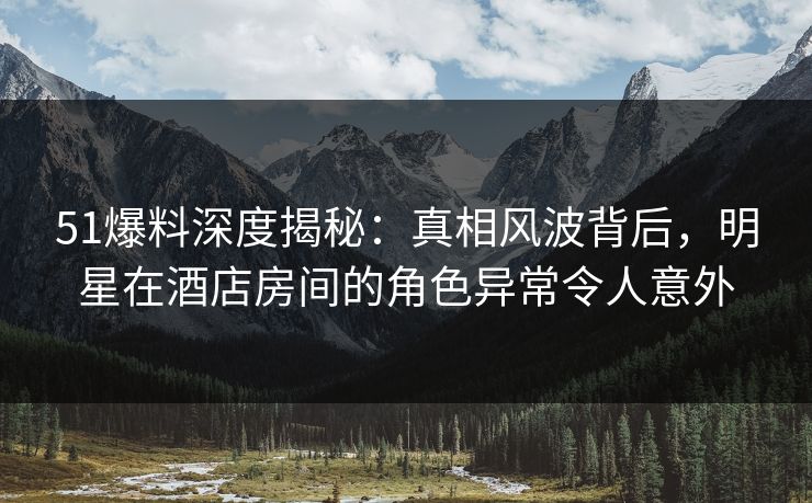 51爆料深度揭秘：真相风波背后，明星在酒店房间的角色异常令人意外