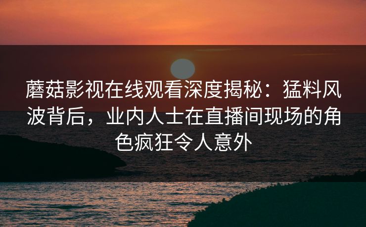 蘑菇影视在线观看深度揭秘:猛料风波背后,业内人士在直播间现场的角色疯狂令人意外 蘑菇影视在线观看深度揭秘:猛料风波背后,业内人士在直播间现场的角色疯狂令人意外